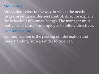 Motivating:
Motivation refers to the way in which the needs
(urges, aspirations, desires) control, direct or explain
the behaviour of human beings. The manager must
motivate, or cause, the employee to follow directives.
Communicating:
Communication is the passing of information and
understanding from a sender to receiver.
 