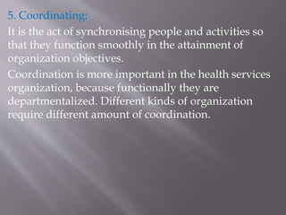 5. Coordinating:
It is the act of synchronising people and activities so
that they function smoothly in the attainment of
organization objectives.
Coordination is more important in the health services
organization, because functionally they are
departmentalized. Different kinds of organization
require different amount of coordination.
 