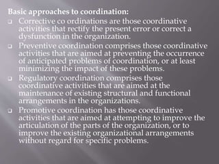 Basic approaches to coordination:
 Corrective co ordinations are those coordinative
activities that rectify the present error or correct a
dysfunction in the organization.
 Preventive coordination comprises those coordinative
activities that are aimed at preventing the occurrence
of anticipated problems of coordination, or at least
minimizing the impact of these problems.
 Regulatory coordination comprises those
coordinative activities that are aimed at the
maintenance of existing structural and functional
arrangements in the organizations.
 Promotive coordination has those coordinative
activities that are aimed at attempting to improve the
articulation of the parts of the organization, or to
improve the existing organizational arrangements
without regard for specific problems.
 