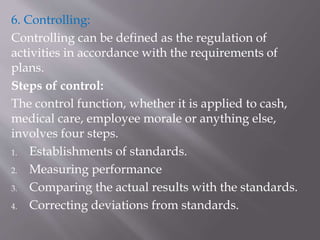 6. Controlling:
Controlling can be defined as the regulation of
activities in accordance with the requirements of
plans.
Steps of control:
The control function, whether it is applied to cash,
medical care, employee morale or anything else,
involves four steps.
1. Establishments of standards.
2. Measuring performance
3. Comparing the actual results with the standards.
4. Correcting deviations from standards.
 