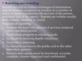 7. Reporting and recording:
Reports are oral or written exchanges of information
shared between caregivers or workers in a number of
ways. A report summarizes the services of the person,
personnel and of the agency. Reports are written usually
daily, weekly, monthly or yearly.
Purposes of reporting:
 To show the kind and amount of services rendered
over a specified period.
 To illustrate progress in reaching goals.
 As an aid in studying health conditions.
 As an aid in planning.
 To interpret services to the public and to the other
interested agencies.
 Records and reports must be functional, accurate,
complete, current organized and confidential.
 
