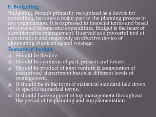 8. Budgeting:
Budgeting, though primarily recognized as a device for
controlling, becomes a major part of the planning process in
any organization. It is expressed in financial terms and based
on expected income and expenditure. Budget is the heart of
administrative management. It served as a powerful tool of
coordination and negatively an effective device of
eliminating duplicating and wastage.
Features of budget:
 Should be flexible.
 Should be synthesis of past, present and future.
 Should be product of joint venture & cooperation of
executives/ department heads at different levels of
management.
 It should be in the form of statistical standard laid down
in specific numerical terms.
 It should have support of top management throughout
the period of its planning and supplementation
 