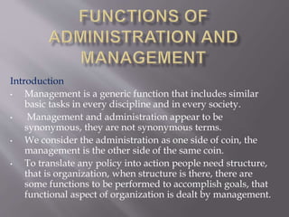 Introduction
• Management is a generic function that includes similar
basic tasks in every discipline and in every society.
• Management and administration appear to be
synonymous, they are not synonymous terms.
• We consider the administration as one side of coin, the
management is the other side of the same coin.
• To translate any policy into action people need structure,
that is organization, when structure is there, there are
some functions to be performed to accomplish goals, that
functional aspect of organization is dealt by management.
 
