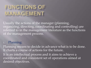 Usually the actions of the manager (planning,
organizing, directing, coordinating and controlling) are
referred to in the management literature as the functions
of the management process.
1. Planning:
Planning means to decide in advance what is to be done.
It charts a course of actions for the future.
It is an intellectual process and it aims to achieve a
coordinated and consistent set of operations aimed at
desired objectives.
 