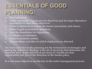  Good planning
 Yields reasonable organizational objectives and develops alternative
approaches to meet these objectives.
 Helps to eliminate or reduce the future uncertainty and chance.
 Helps to gain economical operations.
 Lays the foundation for organizing.
 Facilitates co-ordination.
 Helps to facilitate control.
 Dictates those activities to which employers are directed.
The main activities in the planning are the formulation of strategies and
setting the objectives. Strategy is the set of decisions that determine the
character (size, scope and mix of services) of a health services
organization and give it the direction in the market place.
In a real sense objectives are the key to the entire management process.
 