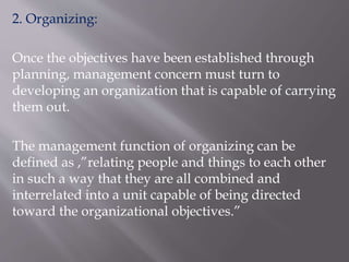2. Organizing:
Once the objectives have been established through
planning, management concern must turn to
developing an organization that is capable of carrying
them out.
The management function of organizing can be
defined as ,”relating people and things to each other
in such a way that they are all combined and
interrelated into a unit capable of being directed
toward the organizational objectives.”
 