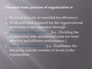 The most basic premise of organization is
 Division of work (is essential for efficiency)
 Work activities required for the organizational
performance are separated through
 Horizontal differentiation (i.e.. Dividing the
organization into operational units for more
effective and efficient performance.)
 Vertical differentiation (i.e.. Establishes the
hierarchy and the number of levels in the
organization
 