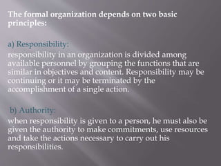 The formal organization depends on two basic
principles:
a) Responsibility:
responsibility in an organization is divided among
available personnel by grouping the functions that are
similar in objectives and content. Responsibility may be
continuing or it may be terminated by the
accomplishment of a single action.
b) Authority:
when responsibility is given to a person, he must also be
given the authority to make commitments, use resources
and take the actions necessary to carry out his
responsibilities.
 
