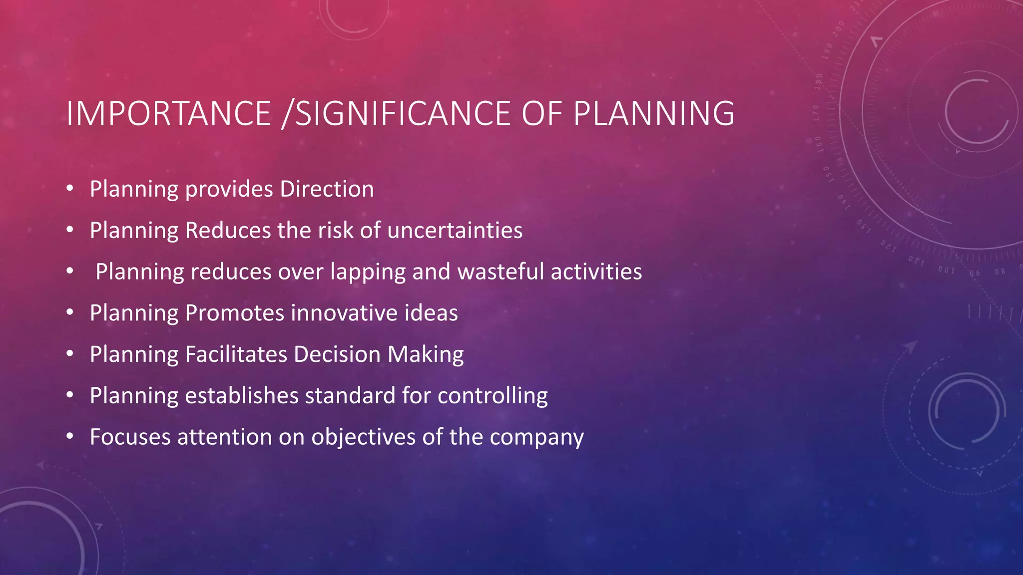 IMPORTANCE /SIGNIFICANCE OF PLANNING
• Planning provides Direction
• Planning Reduces the risk of uncertainties
• Planning reduces over lapping and wasteful activities
• Planning Promotes innovative ideas
• Planning Facilitates Decision Making
• Planning establishes standard for controlling
• Focuses attention on objectives of the company
 