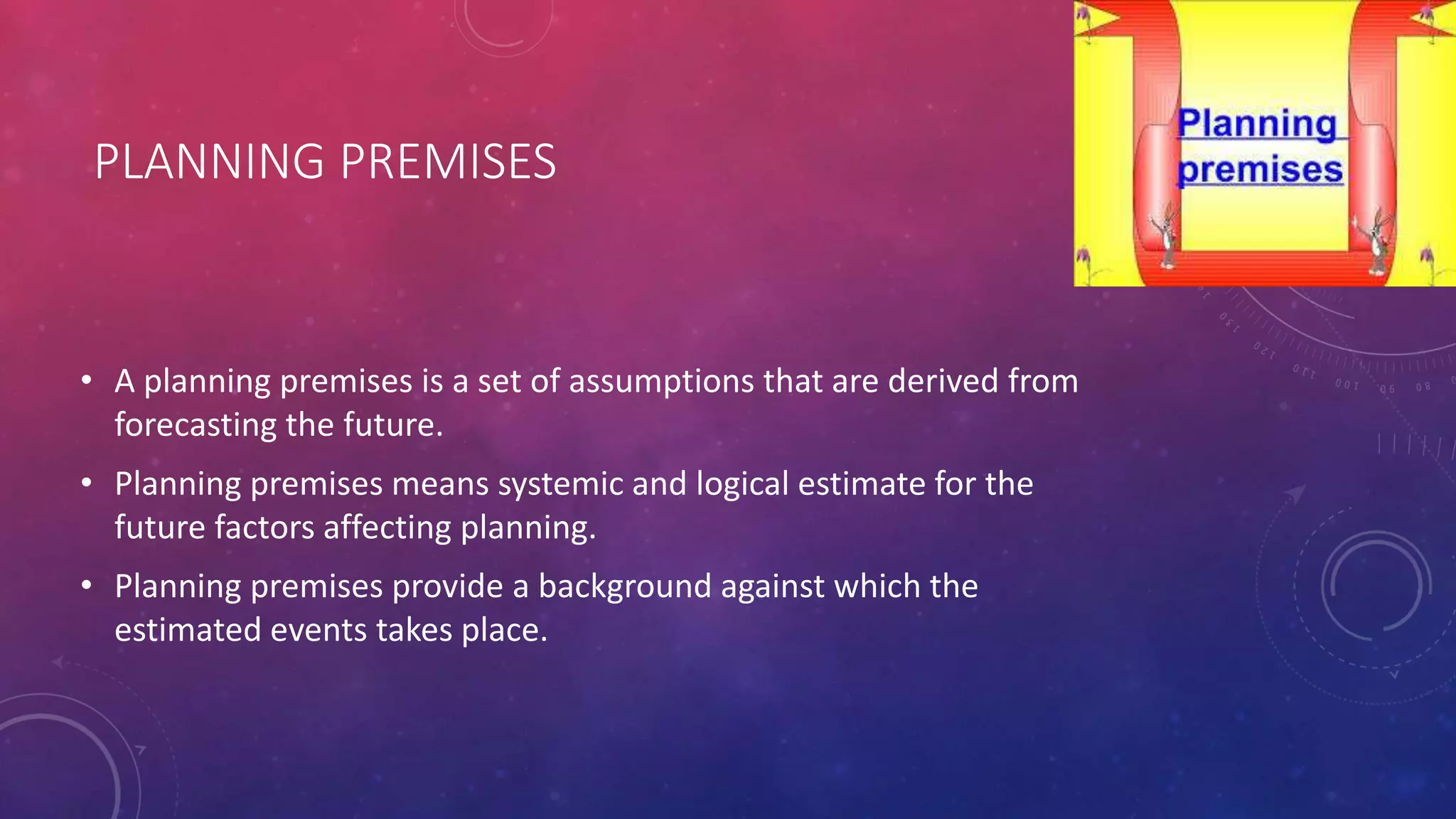PLANNING PREMISES
• A planning premises is a set of assumptions that are derived from
forecasting the future.
• Planning premises means systemic and logical estimate for the
future factors affecting planning.
• Planning premises provide a background against which the
estimated events takes place.
 