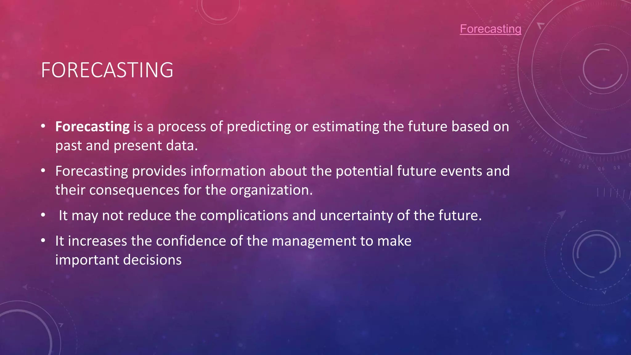 FORECASTING
• Forecasting is a process of predicting or estimating the future based on
past and present data.
• Forecasting provides information about the potential future events and
their consequences for the organization.
• It may not reduce the complications and uncertainty of the future.
• It increases the confidence of the management to make
important decisions
Forecasting
 