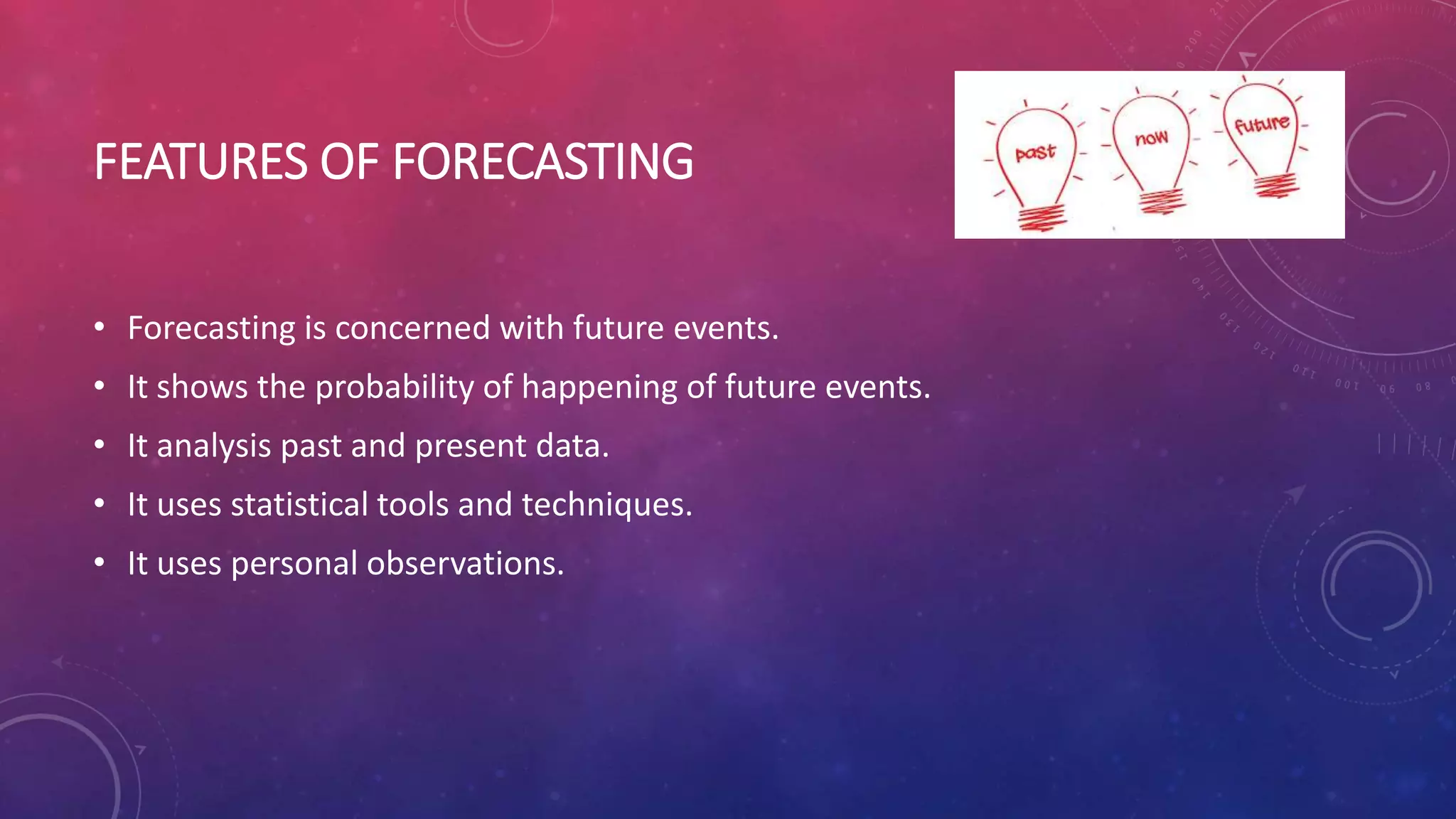 FEATURES OF FORECASTING
• Forecasting is concerned with future events.
• It shows the probability of happening of future events.
• It analysis past and present data.
• It uses statistical tools and techniques.
• It uses personal observations.
 