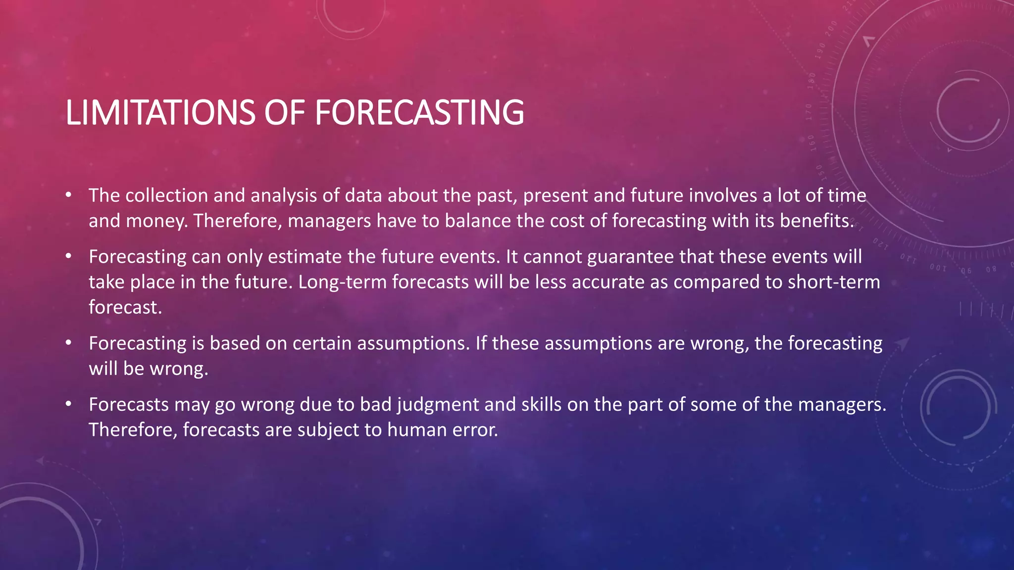 LIMITATIONS OF FORECASTING
• The collection and analysis of data about the past, present and future involves a lot of time
and money. Therefore, managers have to balance the cost of forecasting with its benefits.
• Forecasting can only estimate the future events. It cannot guarantee that these events will
take place in the future. Long-term forecasts will be less accurate as compared to short-term
forecast.
• Forecasting is based on certain assumptions. If these assumptions are wrong, the forecasting
will be wrong.
• Forecasts may go wrong due to bad judgment and skills on the part of some of the managers.
Therefore, forecasts are subject to human error.
 