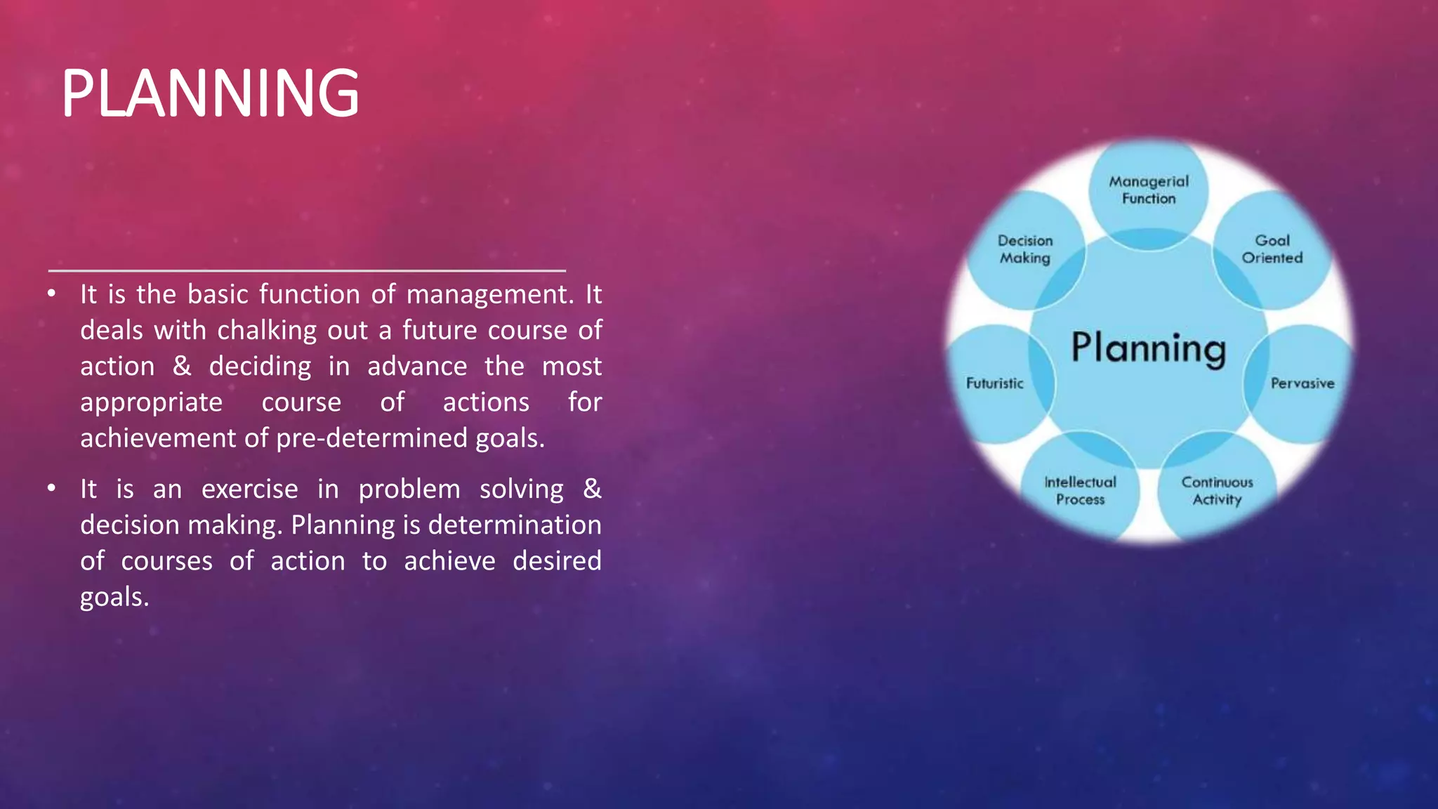PLANNING
• It is the basic function of management. It
deals with chalking out a future course of
action & deciding in advance the most
appropriate course of actions for
achievement of pre-determined goals.
• It is an exercise in problem solving &
decision making. Planning is determination
of courses of action to achieve desired
goals.
 