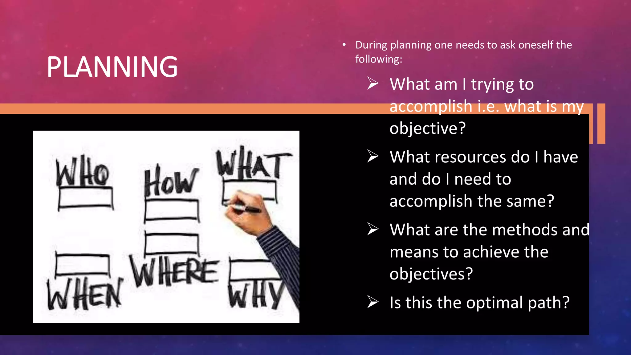 PLANNING
• During planning one needs to ask oneself the
following:
 What am I trying to
accomplish i.e. what is my
objective?
 What resources do I have
and do I need to
accomplish the same?
 What are the methods and
means to achieve the
objectives?
 Is this the optimal path?
 