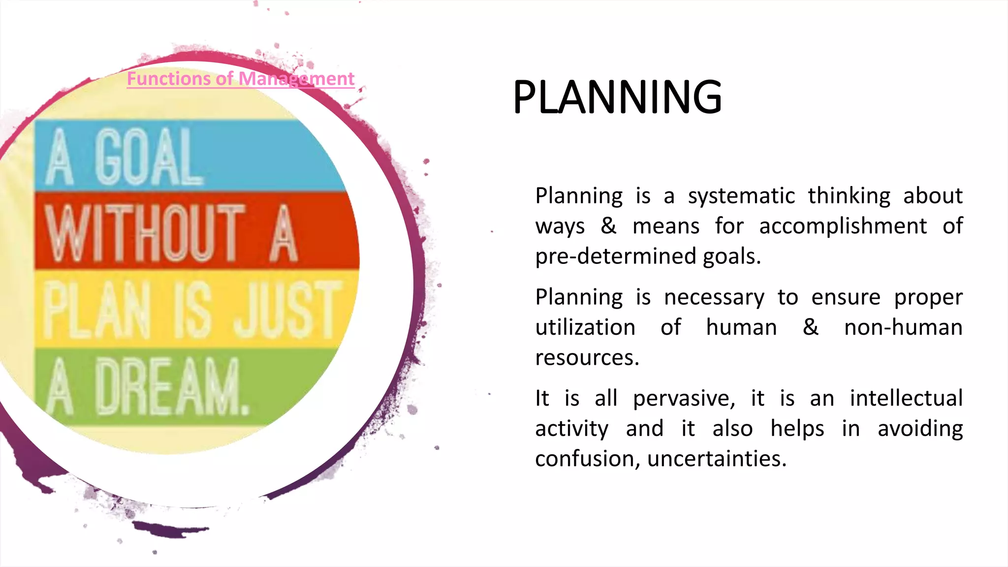 PLANNING
• Planning is a systematic thinking about
ways & means for accomplishment of
pre-determined goals.
• Planning is necessary to ensure proper
utilization of human & non-human
resources.
• It is all pervasive, it is an intellectual
activity and it also helps in avoiding
confusion, uncertainties.
Functions of Management
 