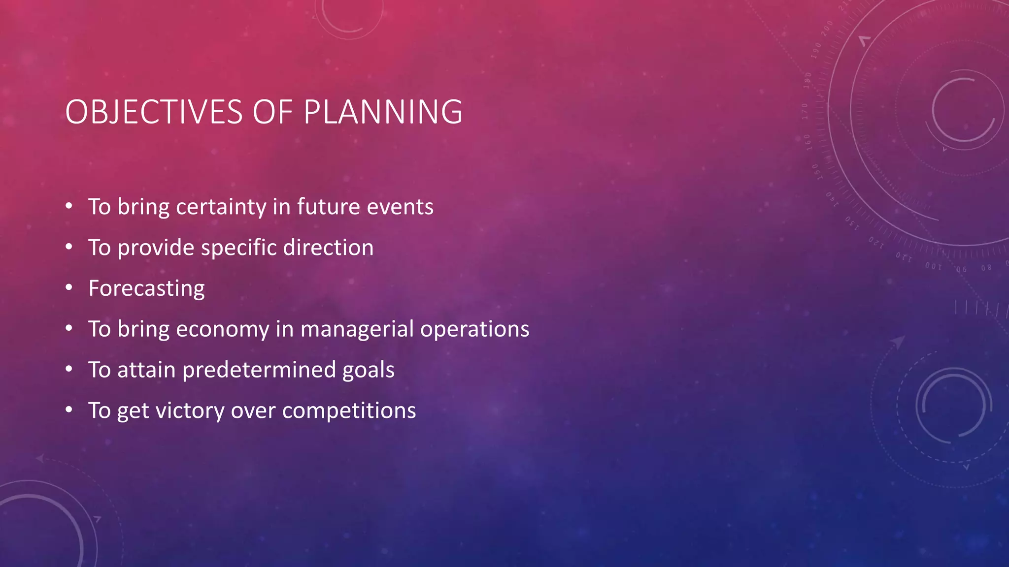 OBJECTIVES OF PLANNING
• To bring certainty in future events
• To provide specific direction
• Forecasting
• To bring economy in managerial operations
• To attain predetermined goals
• To get victory over competitions
 