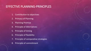 EFFECTIVE PLANNING-PRINCIPLES
1. Contribution to objectives
2. Primacy of Planning
3. Planning Premise
4. Principle of Alternatives
5. Principle of timing
6. Principle of flexibility
7. Principle of comparative strategies
8. Principle of commitment
 
