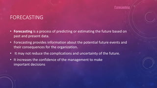 FORECASTING
• Forecasting is a process of predicting or estimating the future based on
past and present data.
• Forecasting provides information about the potential future events and
their consequences for the organization.
• It may not reduce the complications and uncertainty of the future.
• It increases the confidence of the management to make
important decisions
Forecasting
 