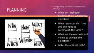 PLANNING
• During planning one needs to ask oneself the
following:
 What am I trying to
accomplish i.e. what is my
objective?
 What resources do I have
and do I need to
accomplish the same?
 What are the methods and
means to achieve the
objectives?
 Is this the optimal path?
 