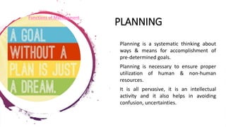 PLANNING
• Planning is a systematic thinking about
ways & means for accomplishment of
pre-determined goals.
• Planning is necessary to ensure proper
utilization of human & non-human
resources.
• It is all pervasive, it is an intellectual
activity and it also helps in avoiding
confusion, uncertainties.
Functions of Management
 
