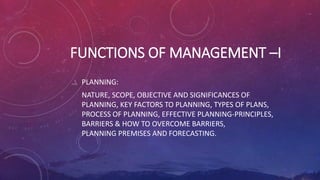 FUNCTIONS OF MANAGEMENT –I
PLANNING:
NATURE, SCOPE, OBJECTIVE AND SIGNIFICANCES OF
PLANNING, KEY FACTORS TO PLANNING, TYPES OF PLANS,
PROCESS OF PLANNING, EFFECTIVE PLANNING-PRINCIPLES,
BARRIERS & HOW TO OVERCOME BARRIERS,
PLANNING PREMISES AND FORECASTING.
 