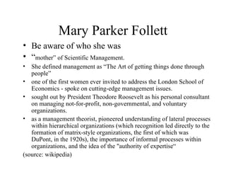 Mary Parker Follett <ul><li>Be aware of who she was </li></ul><ul><li>“ mother” of Scientific Management. </li></ul><ul><l...
