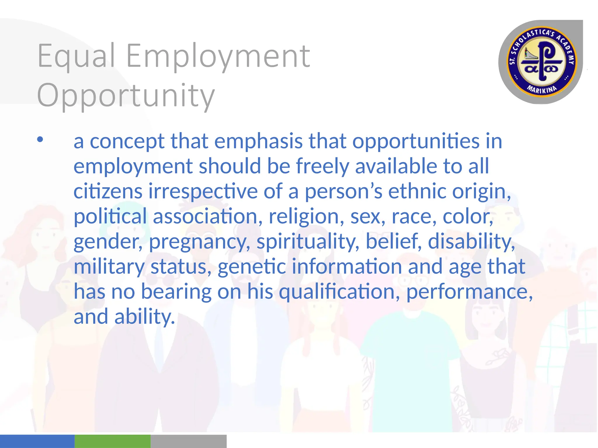 Your
Logo
Here
Equal Employment
Opportunity
• a concept that emphasis that opportunities in
employment should be freely available to all
citizens irrespective of a person’s ethnic origin,
political association, religion, sex, race, color,
gender, pregnancy, spirituality, belief, disability,
military status, genetic information and age that
has no bearing on his qualification, performance,
and ability.
 