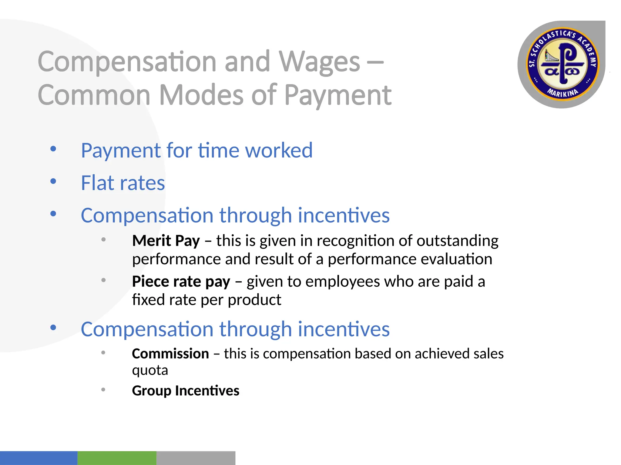 Your
Logo
Here
Compensation and Wages –
Common Modes of Payment
• Payment for time worked
• Flat rates
• Compensation through incentives
• Merit Pay – this is given in recognition of outstanding
performance and result of a performance evaluation
• Piece rate pay – given to employees who are paid a
fixed rate per product
• Compensation through incentives
• Commission – this is compensation based on achieved sales
quota
• Group Incentives
 
