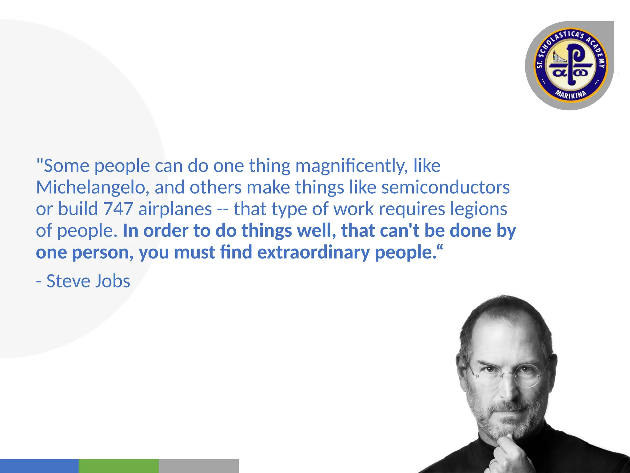 Your
Logo
Here
"Some people can do one thing magnificently, like
Michelangelo, and others make things like semiconductors
or build 747 airplanes -- that type of work requires legions
of people. In order to do things well, that can't be done by
one person, you must find extraordinary people.“
- Steve Jobs
 