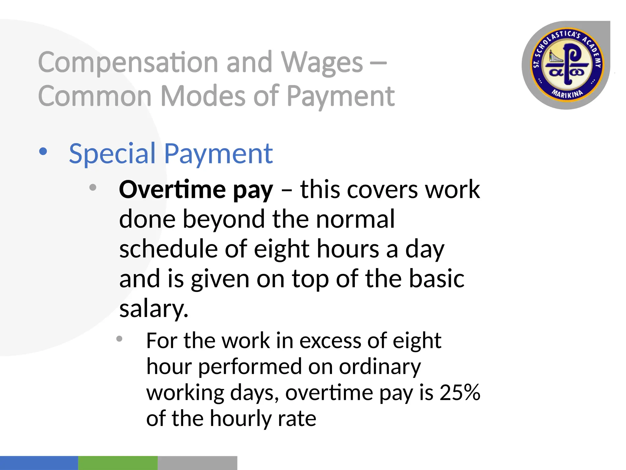 Your
Logo
Here
Compensation and Wages –
Common Modes of Payment
• Special Payment
• Overtime pay – this covers work
done beyond the normal
schedule of eight hours a day
and is given on top of the basic
salary.
• For the work in excess of eight
hour performed on ordinary
working days, overtime pay is 25%
of the hourly rate
 