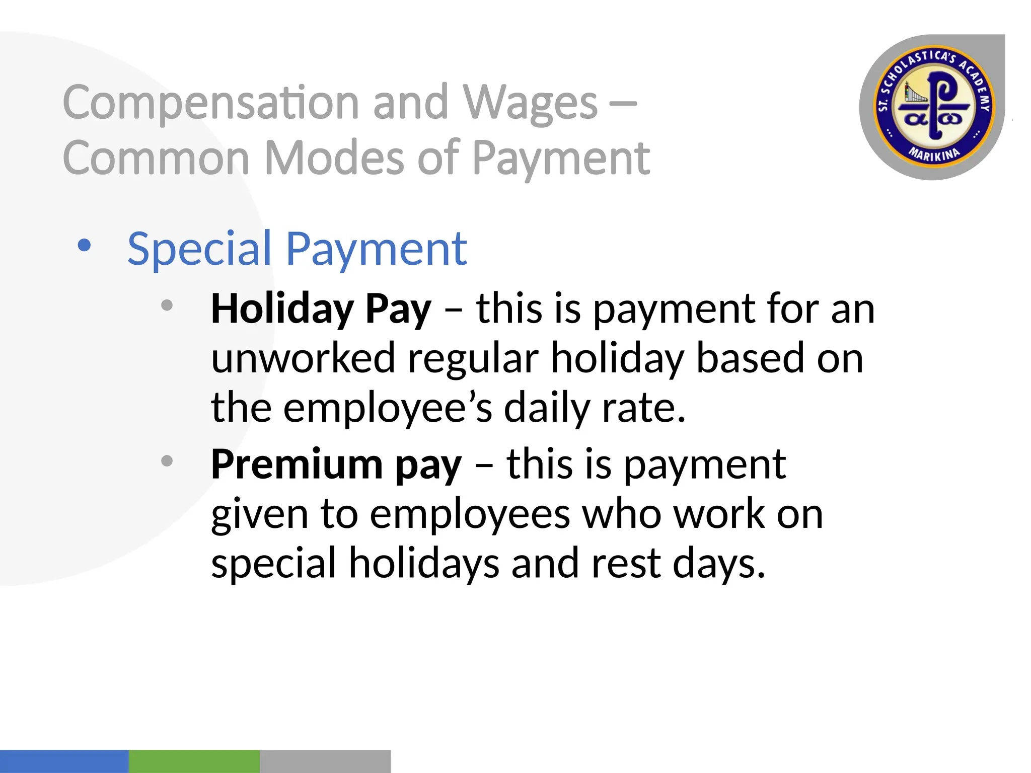 Your
Logo
Here
Compensation and Wages –
Common Modes of Payment
• Special Payment
• Holiday Pay – this is payment for an
unworked regular holiday based on
the employee’s daily rate.
• Premium pay – this is payment
given to employees who work on
special holidays and rest days.
 