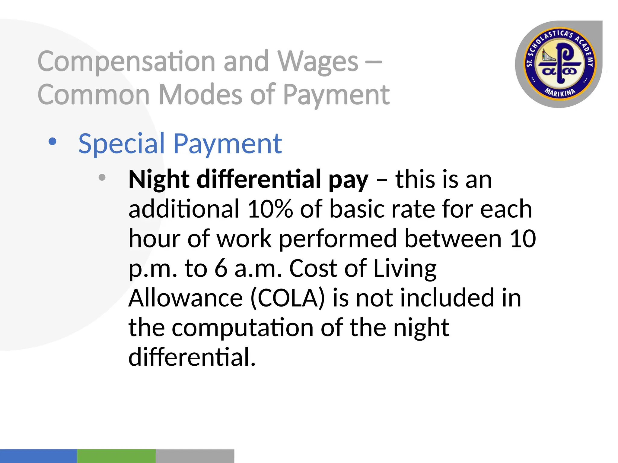 Your
Logo
Here
Compensation and Wages –
Common Modes of Payment
• Special Payment
• Night differential pay – this is an
additional 10% of basic rate for each
hour of work performed between 10
p.m. to 6 a.m. Cost of Living
Allowance (COLA) is not included in
the computation of the night
differential.
 