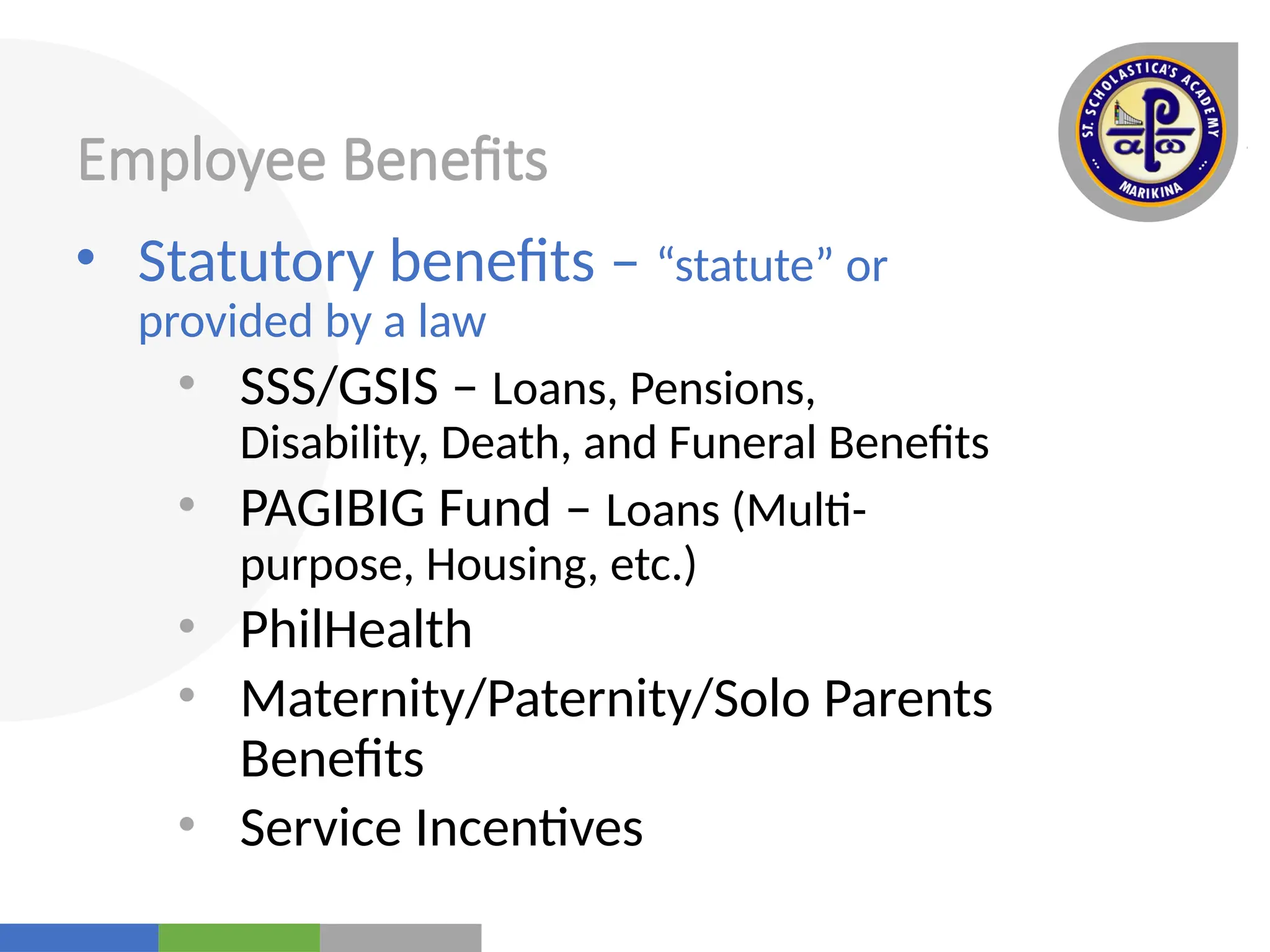 Your
Logo
Here
Employee Benefits
• Statutory benefits – “statute” or
provided by a law
• SSS/GSIS – Loans, Pensions,
Disability, Death, and Funeral Benefits
• PAGIBIG Fund – Loans (Multi-
purpose, Housing, etc.)
• PhilHealth
• Maternity/Paternity/Solo Parents
Benefits
• Service Incentives
 