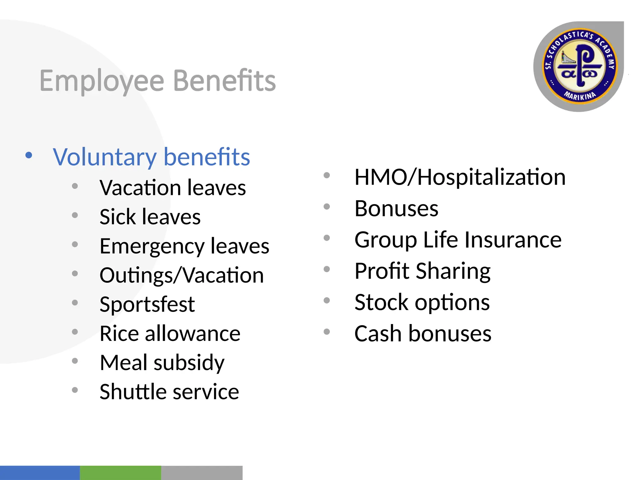 Your
Logo
Here
Employee Benefits
• Voluntary benefits
• Vacation leaves
• Sick leaves
• Emergency leaves
• Outings/Vacation
• Sportsfest
• Rice allowance
• Meal subsidy
• Shuttle service
• HMO/Hospitalization
• Bonuses
• Group Life Insurance
• Profit Sharing
• Stock options
• Cash bonuses
 