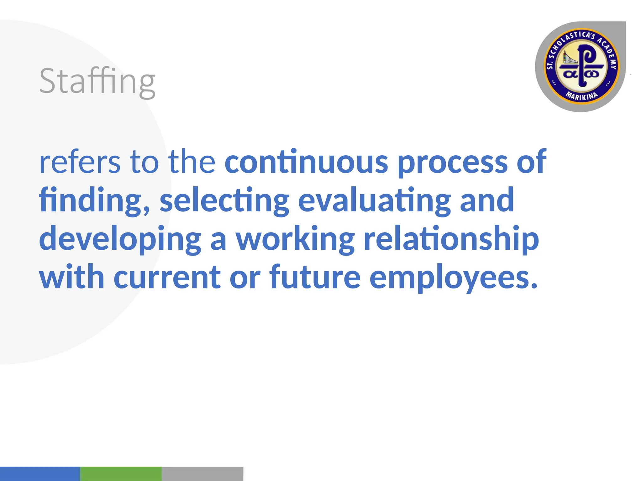 Your
Logo
Here
Staffing
refers to the continuous process of
finding, selecting evaluating and
developing a working relationship
with current or future employees.
 