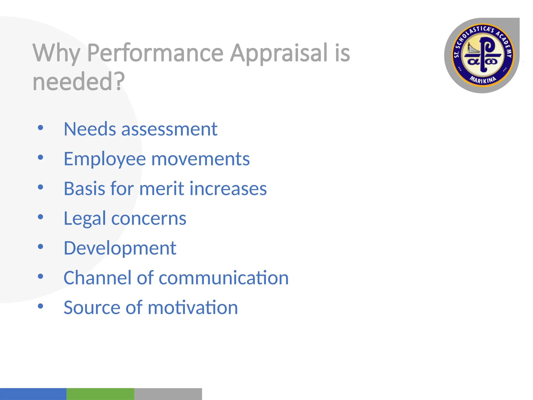 Your
Logo
Here
Why Performance Appraisal is
needed?
• Needs assessment
• Employee movements
• Basis for merit increases
• Legal concerns
• Development
• Channel of communication
• Source of motivation
 