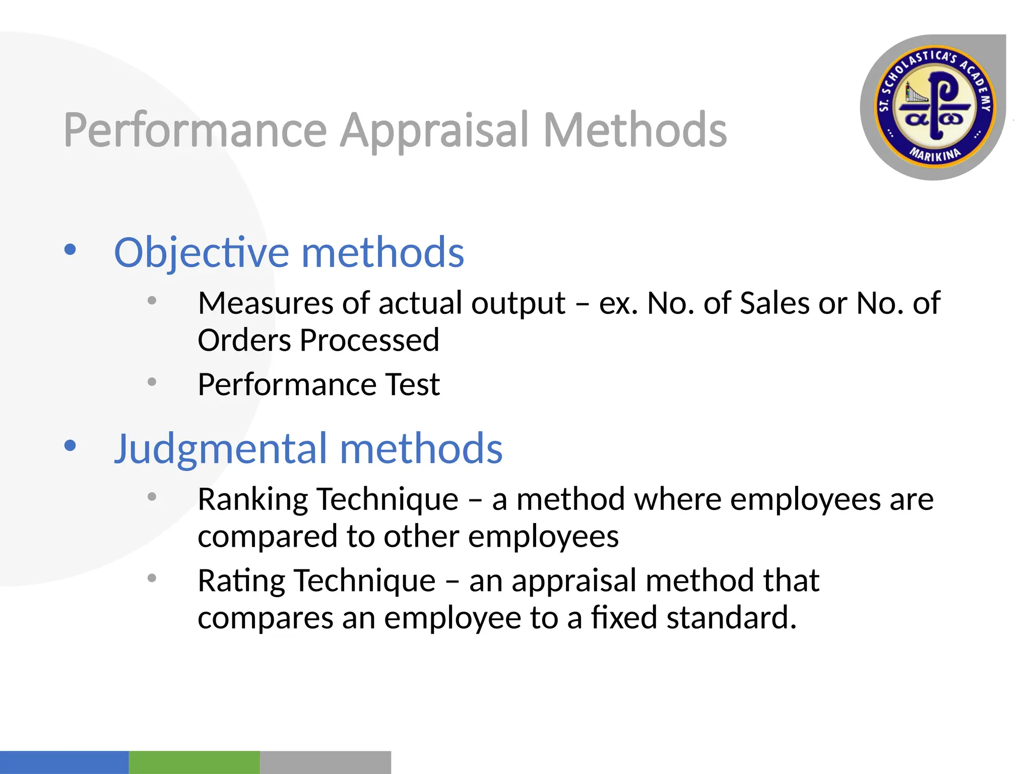 Your
Logo
Here
Performance Appraisal Methods
• Objective methods
• Measures of actual output – ex. No. of Sales or No. of
Orders Processed
• Performance Test
• Judgmental methods
• Ranking Technique – a method where employees are
compared to other employees
• Rating Technique – an appraisal method that
compares an employee to a fixed standard.
 