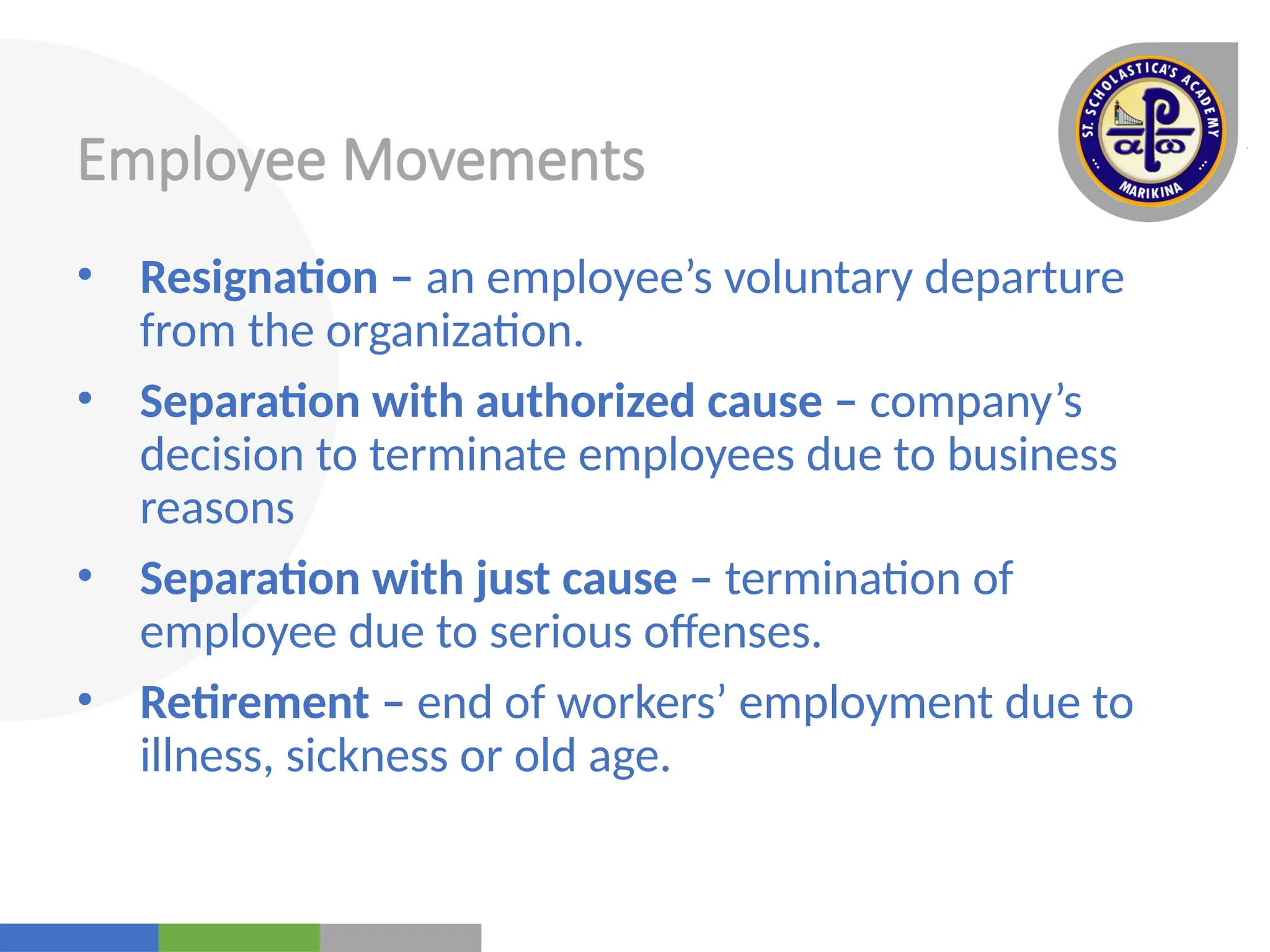 Your
Logo
Here
Employee Movements
• Resignation – an employee’s voluntary departure
from the organization.
• Separation with authorized cause – company’s
decision to terminate employees due to business
reasons
• Separation with just cause – termination of
employee due to serious offenses.
• Retirement – end of workers’ employment due to
illness, sickness or old age.
 