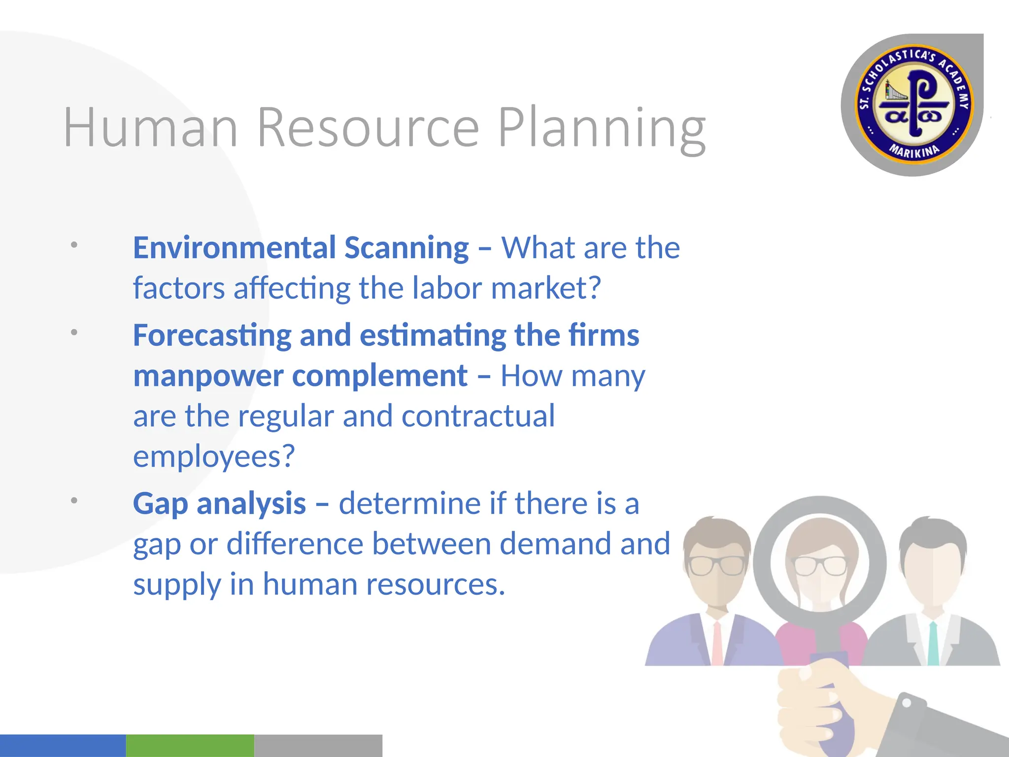 Your
Logo
Here
Human Resource Planning
• Environmental Scanning – What are the
factors affecting the labor market?
• Forecasting and estimating the firms
manpower complement – How many
are the regular and contractual
employees?
• Gap analysis – determine if there is a
gap or difference between demand and
supply in human resources.
 