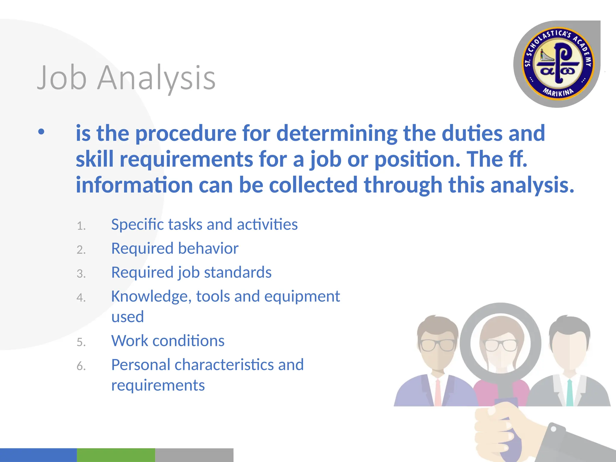 Your
Logo
Here
Job Analysis
• is the procedure for determining the duties and
skill requirements for a job or position. The ff.
information can be collected through this analysis.
1. Specific tasks and activities
2. Required behavior
3. Required job standards
4. Knowledge, tools and equipment
used
5. Work conditions
6. Personal characteristics and
requirements
 