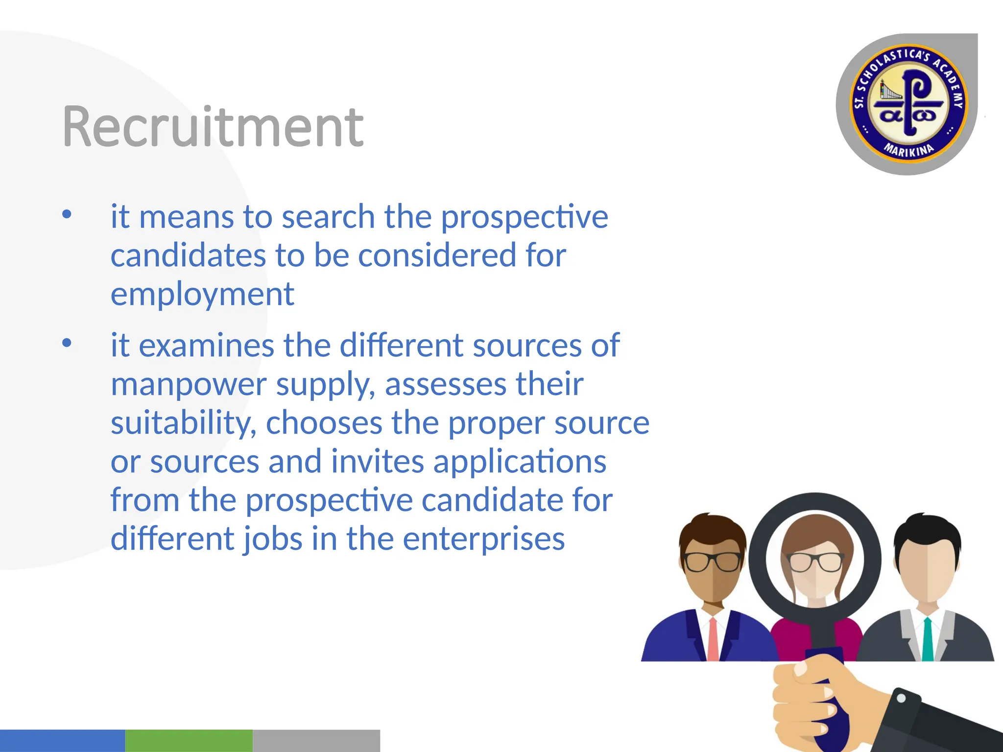 Your
Logo
Here
Recruitment
• it means to search the prospective
candidates to be considered for
employment
• it examines the different sources of
manpower supply, assesses their
suitability, chooses the proper source
or sources and invites applications
from the prospective candidate for
different jobs in the enterprises
 