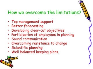 How we overcome the limitations?
• Top management support
• Better forecasting
• Developing clear-cut objectives
• Participation of employees in planning
• Sound communication
• Overcoming resistance to change
• Scientific planning
• Well balanced keeping plans.
 