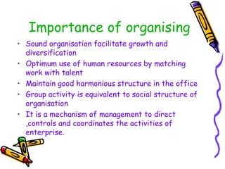 Importance of organising
• Sound organisation facilitate growth and
diversification
• Optimum use of human resources by matching
work with talent
• Maintain good harmonious structure in the office
• Group activity is equivalent to social structure of
organisation
• It is a mechanism of management to direct
,controls and coordinates the activities of
enterprise.
 