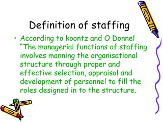 Definition of staffing
• According to koontz and O Donnel
“The managerial functions of staffing
involves manning the organisational
structure through proper and
effective selection, appraisal and
development of personnel to fill the
roles designed in to the structure.
 