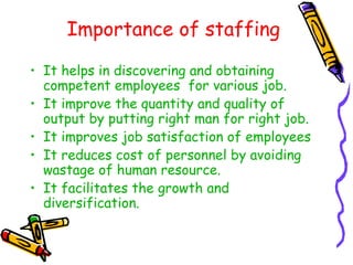 Importance of staffing
• It helps in discovering and obtaining
competent employees for various job.
• It improve the quantity and quality of
output by putting right man for right job.
• It improves job satisfaction of employees
• It reduces cost of personnel by avoiding
wastage of human resource.
• It facilitates the growth and
diversification.
 
