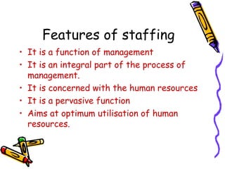 Features of staffing
• It is a function of management
• It is an integral part of the process of
management.
• It is concerned with the human resources
• It is a pervasive function
• Aims at optimum utilisation of human
resources.
 