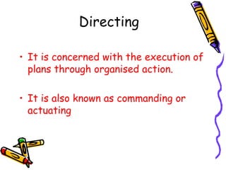 Directing
• It is concerned with the execution of
plans through organised action.
• It is also known as commanding or
actuating
 