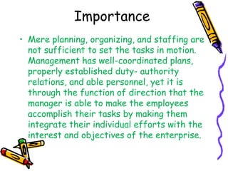 Importance
• Mere planning, organizing, and staffing are
not sufficient to set the tasks in motion.
Management has well-coordinated plans,
properly established duty- authority
relations, and able personnel, yet it is
through the function of direction that the
manager is able to make the employees
accomplish their tasks by making them
integrate their individual efforts with the
interest and objectives of the enterprise.
 