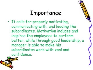 Importance
• It calls for properly motivating,
communicating with, and leading the
subordinates. Motivation induces and
inspires the employees to perform
better, while through good leadership, a
manager is able to make his
subordinates work with zeal and
confidence.
 